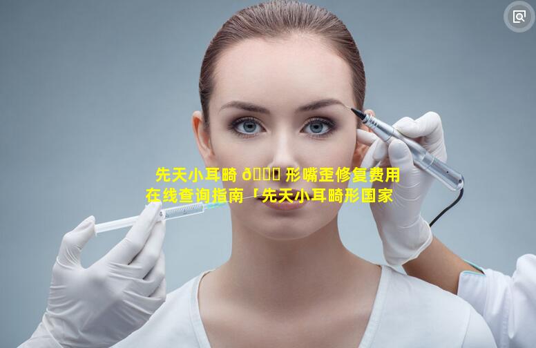 先天小耳畸 🐒 形嘴歪修复费用在线查询指南「先天小耳畸形国家有什么帮助吗」